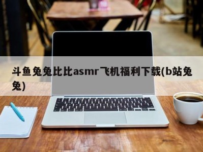 斗鱼兔兔比比asmr飞机福利下载(b站兔兔)