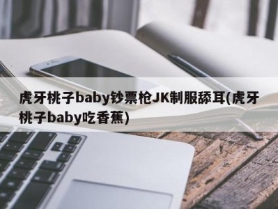 虎牙桃子baby钞票枪JK制服舔耳(虎牙桃子baby吃香蕉)