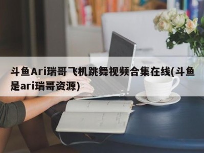 斗鱼Ari瑞哥飞机跳舞视频合集在线(斗鱼是ari瑞哥资源)