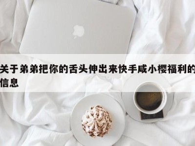 关于弟弟把你的舌头伸出来快手咸小樱福利的信息