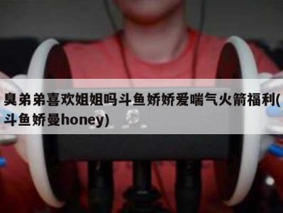 臭弟弟喜欢姐姐吗斗鱼娇娇爱喘气火箭福利(斗鱼娇曼honey)