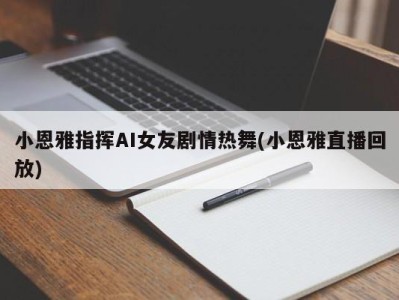 小恩雅指挥AI女友剧情热舞(小恩雅直播回放)