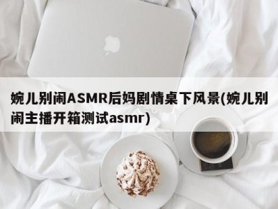 婉儿别闹ASMR后妈剧情桌下风景(婉儿别闹主播开箱测试asmr)