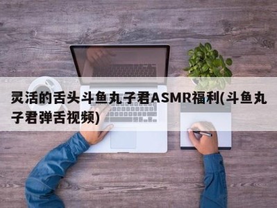 灵活的舌头斗鱼丸子君ASMR福利(斗鱼丸子君弹舌视频)