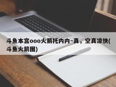 斗鱼本宫ooo火箭托内内~真，空真凉快(斗鱼火箭图)