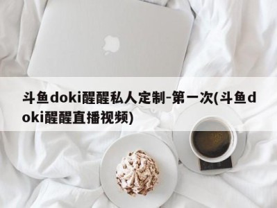 斗鱼doki醒醒私人定制-第一次(斗鱼doki醒醒直播视频)