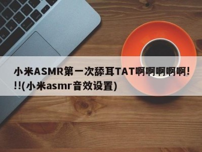 小米ASMR第一次舔耳TAT啊啊啊啊啊!!!(小米asmr音效设置)