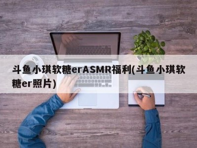 斗鱼小琪软糖erASMR福利(斗鱼小琪软糖er照片)