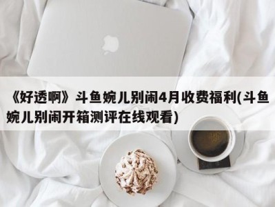 《好透啊》斗鱼婉儿别闹4月收费福利(斗鱼婉儿别闹开箱测评在线观看)