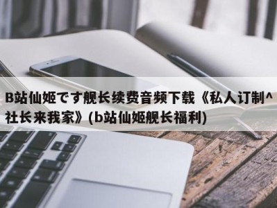 B站仙姬です舰长续费音频下载《私人订制^社长来我家》(b站仙姬舰长福利)