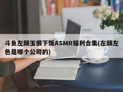 斗鱼左颜玉很下饭ASMR福利合集(左颜左色是哪个公司的)