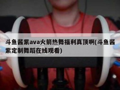 斗鱼酱紫ava火箭热舞福利真顶啊(斗鱼酱紫定制舞蹈在线观看)